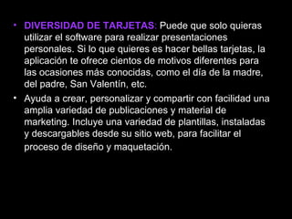 • DIVERSIDAD DE TARJETAS: Puede que solo quieras
  utilizar el software para realizar presentaciones
  personales. Si lo que quieres es hacer bellas tarjetas, la
  aplicación te ofrece cientos de motivos diferentes para
  las ocasiones más conocidas, como el día de la madre,
  del padre, San Valentín, etc.
• Ayuda a crear, personalizar y compartir con facilidad una
  amplia variedad de publicaciones y material de
  marketing. Incluye una variedad de plantillas, instaladas
  y descargables desde su sitio web, para facilitar el
  proceso de diseño y maquetación.
 