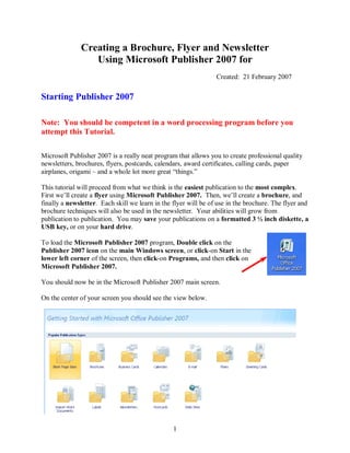 Creating a Brochure, Flyer and Newsletter
                 Using Microsoft Publisher 2007 for
                                                                 Created: 21 February 2007


Starting Publisher 2007

Note: You should be competent in a word processing program before you
attempt this Tutorial.

Microsoft Publisher 2007 is a really neat program that allows you to create professional quality
newsletters, brochures, flyers, postcards, calendars, award certificates, calling cards, paper
airplanes, origami – and a whole lot more great “things.”

This tutorial will proceed from what we think is the easiest publication to the most complex.
First we’ll create a flyer using Microsoft Publisher 2007. Then, we’ll create a brochure, and
finally a newsletter. Each skill we learn in the flyer will be of use in the brochure. The flyer and
brochure techniques will also be used in the newsletter. Your abilities will grow from
publication to publication. You may save your publications on a formatted 3 ½ inch diskette, a
USB key, or on your hard drive.

To load the Microsoft Publisher 2007 program, Double click on the
Publisher 2007 icon on the main Windows screen, or click-on Start in the
lower left corner of the screen, then click-on Programs, and then click on
Microsoft Publisher 2007.

You should now be in the Microsoft Publisher 2007 main screen.

On the center of your screen you should see the view below.




                                                 1
 