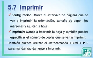 5.7 Imprimir
Configuración:   Marca el intervalo de páginas que se
 van a imprimir, la orientación, tamaño de papel, los
 márgenes y ajustar la hoja.
Imprimir: Manda a imprimir la hoja y también puedes
 especificar el número de copias que se van a imprimir.
También puedes utilizar el Metacomando < Ctrl + P >
para mandar rápidamente a Imprimir.
 