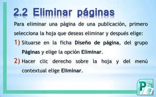 2.2 Eliminar páginas
Para eliminar una página de una publicación, primero
selecciona la hoja que deseas eliminar y después elige:
1) Situarse en la ficha Diseño de página, del grupo
Páginas y elige la opción Eliminar.
2) Hacer clic derecho sobre la hoja y del menú
contextual elige Eliminar.
 