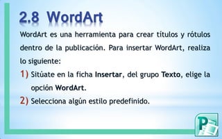2.8 WordArt
WordArt es una herramienta para crear títulos y rótulos
dentro de la publicación. Para insertar WordArt, realiza
lo siguiente:
1) Sitúate en la ficha Insertar, del grupo Texto, elige la
opción WordArt.
2) Selecciona algún estilo predefinido.
 