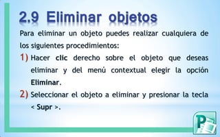 2.9 Eliminar objetos
Para eliminar un objeto puedes realizar cualquiera de
los siguientes procedimientos:
1) Hacer clic derecho sobre el objeto que deseas
eliminar y del menú contextual elegir la opción
Eliminar.
2) Seleccionar el objeto a eliminar y presionar la tecla
< Supr >.
 