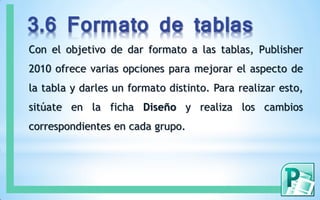 3.6 Formato de tablas
Con el objetivo de dar formato a las tablas, Publisher
2010 ofrece varias opciones para mejorar el aspecto de
la tabla y darles un formato distinto. Para realizar esto,
sitúate en la ficha Diseño y realiza los cambios
correspondientes en cada grupo.
 