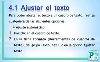 4.1 Ajustar el texto
Para poder ajustar el texto a un cuadro de texto, realiza
cualquiera de las siguientes opciones:
Ajuste automático
1. Haz clic en el cuadro de texto.
2. En la ficha Formato (Herramientas de cuadros de
texto), del grupo Texto, haz clic en la opción Ajustar
texto.
 