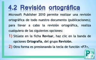 4.2 Revisión ortográfica
Microsoft Publisher 2010 permite realizar una revisión
ortográfica de todo nuestro documento (publicaciones);
para llevar a cabo la revisión ortográfica, realiza
cualquiera de las siguientes opciones:
1) Sitúate en la ficha Revisar, haz clic en la banda de
opciones Ortografía, del grupo Revisión.
2) Otra forma es presionando la tecla de función <F7>.
 