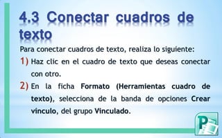 4.3 Conectar cuadros de
texto
Para conectar cuadros de texto, realiza lo siguiente:
1) Haz clic en el cuadro de texto que deseas conectar
con otro.
2) En la ficha Formato (Herramientas cuadro de
texto), selecciona de la banda de opciones Crear
vínculo, del grupo Vinculado.
 