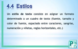 4.4 Estilos
Un estilo de texto consiste en asignar un formato
determinado a un cuadro de texto (fuente, tamaño y
color de fuente, espaciado entre caracteres, sangrías,
numeración y viñetas, reglas horizontales, etc.)
 