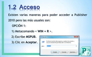 1.2 Acceso
Existen varias maneras para poder acceder a Publisher
2010 pero las más usuales son:
OPCIÓN 1:
1) Metacomando < WIN + R >.
2) Escribe MSPUB.
3) Clic en Aceptar.
 