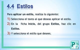 4.4 Estilos
Para aplicar un estilo, realiza lo siguiente:
1) Selecciona el texto al que deseas aplicar el estilo.
2) En la ficha Inicio, del grupo Estilos, haz clic en
Estilos.
3) Y selecciona el estilo que desees.
 