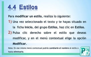 4.4 Estilos
Para modificar un estilo, realiza lo siguiente:
1) Una vez seleccionado el texto y te hayas situado en
la ficha Inicio, del grupo Estilos, haz clic en Estilos.
2) Pulsa clic derecho sobre el estilo que deseas
modificar, y en el menú contextual elige la opción
Modificar.
Nota: En ese mismo menú contextual podrás cambiarle el nombre al estilo o
hasta eliminarlo.
 