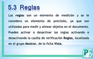 5.3 Reglas
Las reglas son un elemento de medición y se le
considera un elemento de precisión, ya que son
utilizadas para medir y alinear objetos en el documento.
Puedes activar o desactivar las reglas activando o
desactivando la casilla de verificación Reglas, localizada
en el grupo Mostrar, de la ficha Vista.
 