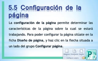 5.5 Configuración de la
página
La configuración de la página permite determinar las
características de la página sobre la cual se estará
trabajando. Para poder configurar la página sitúate en la
ficha Diseño de página, y haz clic en la flecha situada a
un lado del grupo Configurar página.
 