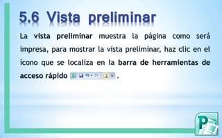 5.6 Vista preliminar
La vista preliminar muestra la página como será
impresa, para mostrar la vista preliminar, haz clic en el
ícono que se localiza en la barra de herramientas de
acceso rápido .
 