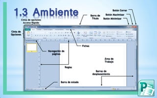 1.3 Ambiente Barra de
Título
Cinta de opciones
Acceso Rápido
Botón Minimizar
Cinta de
Opciones
Botón Cerrar
Fichas
Navegación de
páginas
Barras de
desplazamiento
Área de
Trabajo
Reglas
Barra de estado
Botón Maximizar
 
