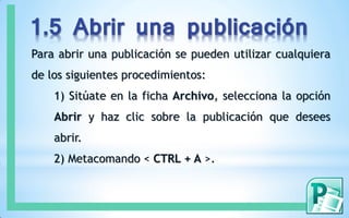 1.5 Abrir una publicación
Para abrir una publicación se pueden utilizar cualquiera
de los siguientes procedimientos:
1) Sitúate en la ficha Archivo, selecciona la opción
Abrir y haz clic sobre la publicación que desees
abrir.
2) Metacomando < CTRL + A >.
 
