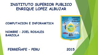 INSTITUTO SUPERIOR PUBLICO
ENRIQUE LOPEZ ALBUJAR
NOMBRE : JOEL ROSALES
BARZOLA
COMPUTACION E INFORAMTICA
FERREÑAFE – PERU 2015
 