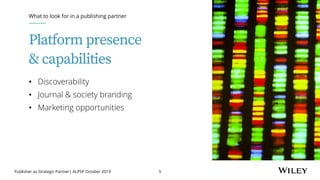 Publisher as Strategic Partner| ALPSP October 2019 5
Platform presence
& capabilities
• Discoverability
• Journal & society branding
• Marketing opportunities
What to look for in a publishing partner
 