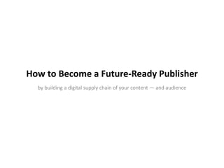 How to Become a Future-Ready Publisher 
by building a digital supply chain of your content — and audience 
 
