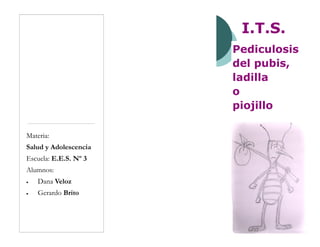 I.T.S.
Pediculosis
del pubis,
ladilla
o
piojillo
Materia:
Salud y Adolescencia
Escuela: E.E.S. Nº 3
Alumnos:
 Dana Veloz
 Gerardo Brito
 