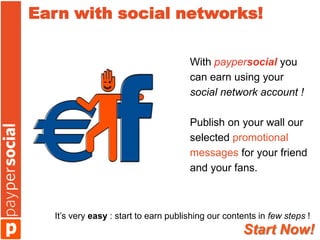 Earn with social networks!

                                      With paypersocial you
                                      can earn using your
                                      social network account !

                                      Publish on your wall our
                                      selected promotional
                                      messages for your friend
                                      and your fans.



  It’s very easy : start to earn publishing our contents in few steps !
                                                    Start Now!
 