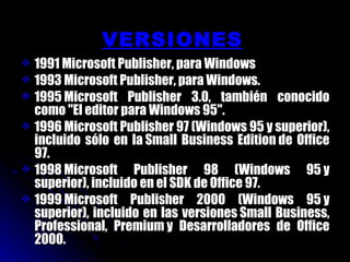 VERSIONES 1991 Microsoft Publisher, para Windows 1993 Microsoft Publisher, para Windows. 1995 Microsoft Publisher 3.0, también conocido como "El editor para Windows 95". 1996 Microsoft Publisher 97 (Windows 95 y superior), incluido sólo en la Small Business Edition de Office 97. 1998 Microsoft Publisher 98 (Windows 95 y superior), incluido en el SDK de Office 97. 1999 Microsoft Publisher 2000 (Windows 95 y superior), incluido en las versiones Small Business, Professional, Premium y Desarrolladores de Office 2000. 