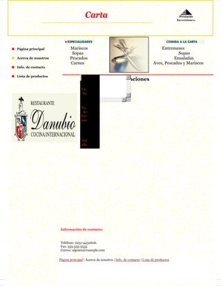 Carta                                                           Pirámide
                                                                                                      Inversiones.




Página principal            Mariscos                                                       Entremeses
                             Sopas                                                                 Sopas
Acerca de nosotros          Pescados                                                             Ensaladas
                            Carnes                                                     Aves, Pescados y Mariscos
Info. de contacto

Lista de productos
                                    No                    Reservaciones
                                    mb
                                    Fec
                                     ha
                                    Hor
                                      a
                                    No.
                                     de
                                    Per
                                    son

                                     E-
                                    mai

                                    Tel
                                    éfo




                     Información de contacto:



                     Teléfono: 0251-4432606.
                     Fax: 555-555-5555
                     Correo: alguien@example.com

                     Página principal | Acerca de nosotros | Info. de contacto | Lista de productos
 