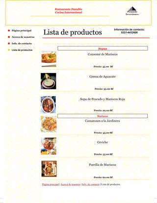 Restaurante Danubio
                                 Cocina Internacional                                                  Pirámide
                                                                                                      Inversiones.




                      Lista de productos
Página principal                                                                            Información de contacto:
                                                                                                  0251-4432606
Acerca de nosotros

Info. de contacto

Lista de productos
                                                                             Sopas

                                                                  Consomé de Mariscos


                                                                        Precio: 45.00 Bf



                                                                    Crema de Aguacate


                                                                         Precio: 35.00 Bf



                                                           Sopa de Pescado y Mariscos Roja


                                                                        Precio: 29.00 Bf

                                                                            Mariscos

                                                                Camarones a la Jardinera


                                                                        Precio: 45.00 Bf



                                                                            Ceviche


                                                                        Precio: 55.00 Bf



                                                                   Parrilla de Mariscos



                                                                        Precio: 60.00 Bf


                     Página principal | Acerca de nosotros | Info. de contacto | Lista de productos
 