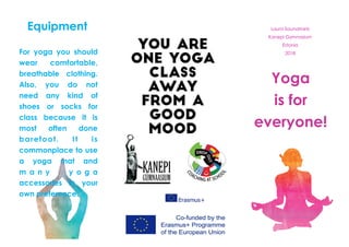 Yoga
is for
everyone!
Laura Saunamets
Kanepi Gymnasium
Estonia
2018
Equipment
For yoga you should
wear comfortable,
breathable clothing.
Also, you do not
need any kind of
shoes or socks for
class because it is
most often done
barefoot. It is
commonplace to use
a yoga mat and
m a n y y o g a
accessories in your
own preference.
 