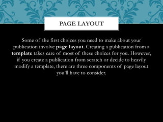 Some of the first choices you need to make about your
publication involve page layout. Creating a publication from a
template takes care of most of these choices for you. However,
if you create a publication from scratch or decide to heavily
modify a template, there are three components of page layout
you’ll have to consider.
PAGE LAYOUT
 