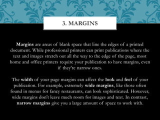 Margins are areas of blank space that line the edges of a printed
document. While professional printers can print publications where the
text and images stretch out all the way to the edge of the page, most
home and office printers require your publication to have margins, even
if they're narrow ones.
The width of your page margins can affect the look and feel of your
publication. For example, extremely wide margins, like those often
found in menus for fancy restaurants, can look sophisticated. However,
wide margins don't leave much room for images and text. In contrast,
narrow margins give you a large amount of space to work with.
3. MARGINS
 