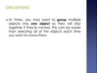  At times, you may want to group multiple
objects into one object so they will stay
together if they're moved. This can be easier
than selecting all of the objects each time
you want to move them.
 