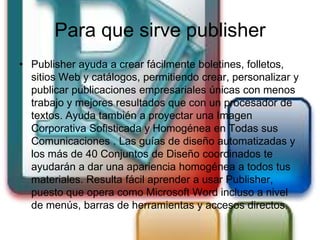 Para que sirve publisher
• Publisher ayuda a crear fácilmente boletines, folletos,
  sitios Web y catálogos, permitiendo crear, personalizar y
  publicar publicaciones empresariales únicas con menos
  trabajo y mejores resultados que con un procesador de
  textos. Ayuda también a proyectar una Imagen
  Corporativa Sofisticada y Homogénea en Todas sus
  Comunicaciones . Las guías de diseño automatizadas y
  los más de 40 Conjuntos de Diseño coordinados te
  ayudarán a dar una apariencia homogénea a todos tus
  materiales. Resulta fácil aprender a usar Publisher,
  puesto que opera como Microsoft Word incluso a nivel
  de menús, barras de herramientas y accesos directos.
 