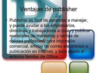 Ventajas de publisher
• Publisher es fácil de aprender a manejar,
  y puede ayudar a los empresarios,
  directivos y trabajadores a crear y publicar
  materiales de marketing y ventas de
  calidad profesional para impresión
  comercial, envíos de correo electrónico o
  publicación en Internet, y todo desde el
  entorno familiar de Office.
 