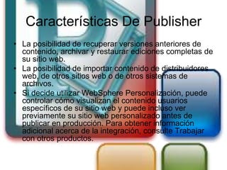 Características De Publisher
• La posibilidad de recuperar versiones anteriores de
  contenido, archivar y restaurar ediciones completas de
  su sitio web.
• La posibilidad de importar contenido de distribuidores
  web, de otros sitios web o de otros sistemas de
  archivos.
• Si decide utilizar WebSphere Personalización, puede
  controlar cómo visualizan el contenido usuarios
  específicos de su sitio web y puede incluso ver
  previamente su sitio web personalizado antes de
  publicar en producción. Para obtener información
  adicional acerca de la integración, consulte Trabajar
  con otros productos.
 