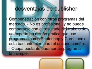 desventajas de publisher
• Compenetración con otros programas del
  mercado. - No es profesional, y no puede
  compararse con el resultado del trabajo de
  un experto en diseño grafico que use
  programas como Photoshop y Corel. pero
  esta bastante bien para el usuario común.
  - Ocupa bastante para ser un programa
  tan simple.
 
