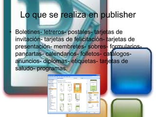 Lo que se realiza en publisher
• Boletines- letreros- postales- tarjetas de
  invitación- tarjetas de felicitación- tarjetas de
  presentación- membretes- sobres- formularios-
  pancartas- calendarios- folletos- catálogos-
  anuncios- diplomas- etiquetas- tarjetas de
  saludo- programas.
 