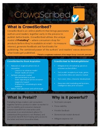 What is CrowdScribed?
CrowdScribed	
  is	
  an	
  online	
  pla1orm	
  that	
  brings	
  passionate	
  
authors	
  and	
  readers	
  together	
  early	
  in	
  the	
  process	
  to	
  
publish	
  be8er	
  books.	
  CrowdScribed	
  u;lizes	
  the	
  unique	
  
model	
  of	
  Pretailing*	
  –	
  where	
  consumers	
  shop	
  for	
  
products	
  before	
  they’re	
  available	
  at	
  retail	
  –	
  to	
  measure	
  
interest,	
  generate	
  feedback	
  and	
  fund	
  books	
  for	
  
publishing.	
  The	
  combined	
  power	
  of	
  the	
  authors’	
  and	
  readers’	
  voices	
  determine	
  
what	
  books	
  get	
  published.

*Pretail is a registered trademark of the Integer Group. Used with permission.

CrowdScribed for Book Acquisition

CrowdScribed for Marketing/Editorial

•

•

Mi;gated	
  risk	
  of	
  marke;ng	
  spend	
  on	
  
unknown	
  authors/;tles

•

Test	
  reader	
  recep;vity	
  on	
  topic,	
  genre,	
  
story	
  before	
  ;tles	
  are	
  taken	
  to	
  market

•

Test	
  cover,	
  ;tles,	
  character	
  development

•

Generate	
  solid	
  marke;ng	
  and	
  business	
  
intelligence	
  data	
  prior	
  to	
  launch

•

•

Reduced	
  or	
  negated	
  upfront	
  risk	
  at	
  
acquisi;on
-­‐
Lower	
  or	
  no	
  advance	
  model
-­‐
Simple	
  royalty	
  structure
Deﬁned	
  consumer	
  market
-­‐
Market	
  deﬁned	
  in	
  pretail
-­‐
Clear	
  repor;ng	
  on	
  prime	
  consumer	
  
targets	
  for	
  launch
-­‐
Pla1orm	
  for	
  remarke;ng	
  to	
  wider	
  
audience
Be8er	
  retail	
  placement	
  and	
  sell-­‐through

What is Pretail?

Why is it powerful?

Pretailing	
  brings	
  creators	
  and	
  consumers	
  
together	
  before	
  a	
  product	
  is	
  taken	
  to	
  market	
  to	
  
test	
  its	
  viability	
  and	
  consumer	
  demand.	
  
Creators	
  beneﬁt	
  from	
  interac;on	
  with	
  
consumers	
  in	
  an	
  environment	
  where	
  it’s	
  
understood	
  the	
  product	
  is	
  not	
  ﬁnished,	
  and	
  
consumers	
  beneﬁt	
  from	
  having	
  early	
  access	
  to	
  
the	
  latest	
  and	
  most	
  innova;ve	
  ideas.

• Test	
  book	
  concepts
• Prove	
  viability
• Provide	
  feedback
• Demonstrate	
  reader	
  demand
• Mi;gate	
  expense	
  risk

 