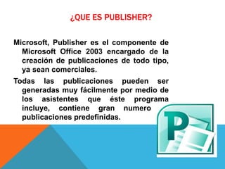 ¿QUE ES PUBLISHER?
Microsoft, Publisher es el componente de
Microsoft Office 2003 encargado de la
creación de publicaciones de todo tipo,
ya sean comerciales.
Todas las publicaciones pueden ser
generadas muy fácilmente por medio de
los asistentes que éste programa
incluye, contiene gran numero de
publicaciones predefinidas.
 