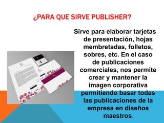 ¿PARA QUE SIRVE PUBLISHER?
Sirve para elaborar tarjetas
de presentación, hojas
membretadas, folletos,
sobres, etc. En el caso
de publicaciones
comerciales, nos permite
crear y mantener la
imagen corporativa
permitiendo basar todas
las publicaciones de la
empresa en diseños
maestros.
 