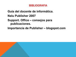 BIBLIOGRAFIA
Guía del docente de informática.
Nalu Publisher 2007
Support. Office – consejos para
publicaciones.
Importancia de Publisher – blogspot.com
 