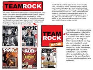The world's most revered and respected hard rock magazine, every
month Classic Rock Magazine goes behind the scenes to bring the
real stories behind rock legends from Led Zeppelin to Guns N
Roses, Black Sabbath to Pink Floyd and far beyond. Written by the
world's leading rock experts and featuring rock's most renowned
photographers, Classic Rock unearths the reality from the myths
and brings you the latest in 21st century rock.

TeamRock Media spotted a gap in the rock music market, it's
called "the rock music market" and they've noticed that rock
music fans aren't getting the right access to the content they
want, the way they want it, so they changed that. Along with the
recent acquisitions of Classic Rock & Metal Hammer magazines,
the plan for TeamRock is to keep growing and delivering the
content that the viewers want, any time they want it. Based in
the UK, the team behind TeamRock are both renowned and
revered for their business acumen and media nuance. John
Myers and Billy Anderson are also involved.

TeamRock are not only associated
with just magazine media but is
also involved with radio, there is
a lot of links from the rock music
genre used in the magazines
they’re associated with but they
also are involved with a rock
genre radio station. TeamRock
Media has a strong involvement
in the genre rock. This could
either allow a large niche for
other genres to be involved or
because of the name TeamRock
they may only be associated with
Rock music.

 