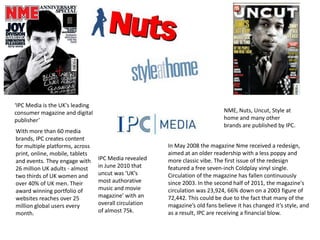 ‘IPC Media is the UK's leading
consumer magazine and digital
publisher’
With more than 60 media
brands, IPC creates content
for multiple platforms, across
print, online, mobile, tablets
and events. They engage with
26 million UK adults - almost
two thirds of UK women and
over 40% of UK men. Their
award winning portfolio of
websites reaches over 25
million global users every
month.

NME, Nuts, Uncut, Style at
home and many other
brands are published by IPC.

IPC Media revealed
in June 2010 that
uncut was ‘UK’s
most authorative
music and movie
magazine’ with an
overall circulation
of almost 75k.

In May 2008 the magazine Nme received a redesign,
aimed at an older readership with a less poppy and
more classic vibe. The first issue of the redesign
featured a free seven-inch Coldplay vinyl single.
Circulation of the magazine has fallen continuously
since 2003. In the second half of 2011, the magazine's
circulation was 23,924, 66% down on a 2003 figure of
72,442. This could be due to the fact that many of the
magazine’s old fans believe it has changed it’s style, and
as a result, IPC are receiving a financial blow.

 
