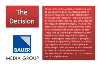 I have come to the conclusion that I am going
to use Bauer media as my chosen publisher.
The main reason for this is the fact that they
have published magazines ‘Mojo’ and ‘Q’, both
of which are indie rock of a very similar style to
the magazine I intend to create. This helps me
feel secure that Bauer have experience in this
field, which is proven by the success of both
‘Mojo’ and ‘Q’. Another partial factor was the
fact that IPC’s NME magazine has recently
been receiving bad press, which is giving IPC a
bad name as a publisher, so if I was to publish
my magazine which is of a similar genre to
Nme, I might suffer the same blow as Nme has.
In terms of statistics, there wasn’t much
between the two publishers, and this made my
decision slightly harder.

 