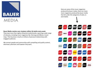Here are some of the music magazines
produced by bauer media, there are many
more magazines produced by bauer media
that fall under the categories of radio, tv
and mobile.

Bauer Media reaches over nineteen million UK adults every week.
They have more than eighty influential media brands, spanning a wide range
of interests, including music magazines like: Kerrang and 4Music, Q and
mojo. Their business is built on millions of personal relationships with
engaged audiences.
We connect people and communities with compelling and quality content,
whenever, wherever and however they want.

 