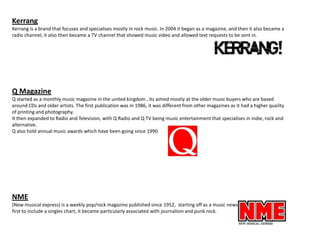 Kerrang
Kerrang is a brand that focuses and specialises mostly in rock music. In 2004 it began as a magazine, and then it also became a
radio channel, it also then became a TV channel that showed music video and allowed text requests to be sent in.

Q Magazine
Q started as a monthly music magazine in the united kingdom , its aimed mostly at the older music buyers who are based
around CDs and older artists. The first publication was in 1986, it was different from other magazines as it had a higher quality
of printing and photography.
It then expanded to Radio and Television, with Q Radio and Q TV being music entertainment that specialises in indie, rock and
alternative.
Q also hold annual music awards which have been going since 1990

NME
(New musical express) is a weekly pop/rock magazine published since 1952, starting off as a music newspaper that was the
first to include a singles chart, it became particularly associated with journalism and punk rock.

 