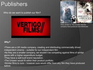 Publishers
Who do we want to publish our film?




                                                           Films similar to ‘The Unseen’ that the
                                                           company have produced and distributed




 Why?

 •There are a UK media company, creating and distributing commercially driven
 independent cinema – suitable for our independent film
 •As they are a smaller company, we wouldn’t be competing against films of similar
 genre with a higher expenditure budget.
 •They have a well built brand reputation.
 •The Unseen would fit within their product portfolio.
 •Similar films to ours – however ours would differ from any film they have produced
 before
 