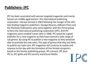 Publishers- IPC
IPC has been associated with women targeted magazines and mainly
focuses on middle aged women. The international publishing
corporation Ltd was formed in 1963 following the merger of the UK’s
tree leading magazine publishers- George Newnes, Odhams Press and
the Fleetway Publications who came together with the mirror group
to form the international publishing corporation (IPC). And IPC
magazines were created 5 years later in 1968. IPC would be a good
publisher for a new magazine as they have covered a wide range of
sub genres. By using IPC to publish a new magazine as they would be
able to promote the new artist. The type of genres that they are likely
to publish are indie rock. IPC magazines still continue to evolve and
improve to this day with the formation of five limited companies
based on the former publishing groups. IPC connect, IPC Southbank,
IPC tx, IPC ignite and IPC country and leisure Media.

 