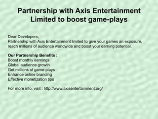 Partnership with Axis Entertainment
Limited to boost game-plays
Dear Developers,
Partnership with Axis Entertainment limited to give your games an exposure,
reach millions of audience worldwide and boost your earning potential.
Our Partnership Benefits :
Boost monthly earnings
Global audience growth
Get millions of game-plays
Enhance online branding
Effective monetization tips
For more info, visit : http://www.axisentertainment.org/
 