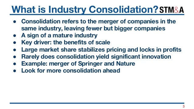 What is Industry Consolidation?
● Consolidation refers to the merger of companies in the
same industry, leaving fewer but ...