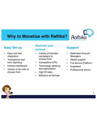 Why to Monetize with Raftika?
Easy Set-up

Maximize your
revenue

Support

•

•

•

•
•
•

Easy and fast
integration
Transparent real
time reporting
Intuitive dashboard
Variety of ad units to
choose from

•
•
•
•

Variety of branded
campaigns to
choose from
Competitive CPIs
Technology allowing
fast optimization
High fill rates
Effective ad formats

•
•
•
•

Dedicated Account
Managers
Global support
Full Service Platform
Engineers
Professional advice

  3

 
